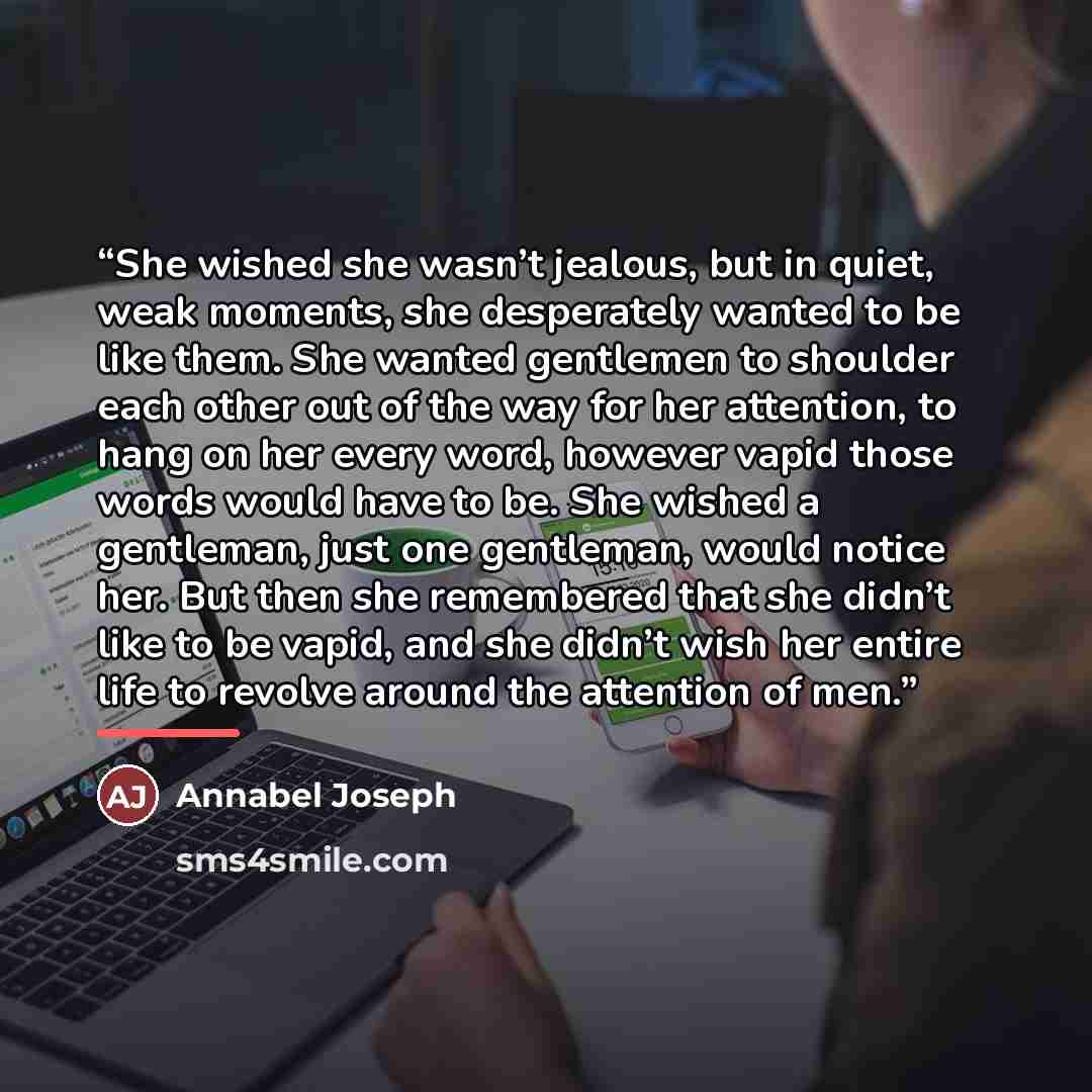 “She wished she wasn’t jealous, but in quiet, weak moments, she desperately wanted to be like them. She wanted gentlemen to shoulder each other out of the way for her attention, to hang on her every word, however vapid those words would have to be. She wished a gentleman, just one gentleman, would…” quote by Annabel Joseph