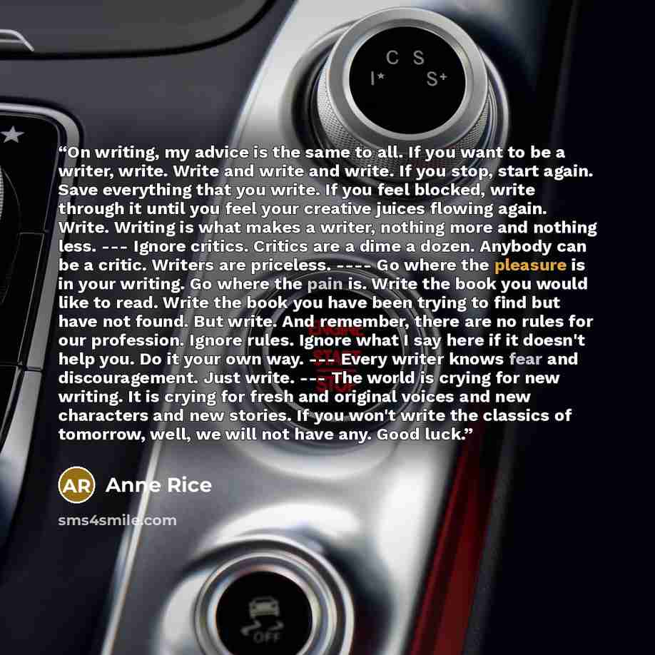 “On writing, my advice is the same to all. If you want to be a writer, write. Write and write and write. If you stop, start again. Save everything that you write. If you feel blocked, write through it until you feel your creative juices flowing again. Write. Writing is what makes a writer, nothing…” quote by Anne Rice