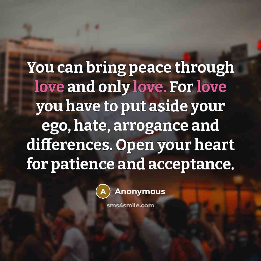 “You can bring peace through love and only love. For love you have to put aside your ego, hate, arrogance and differences. Open your heart for patience and acceptance.” quote by Anonymous