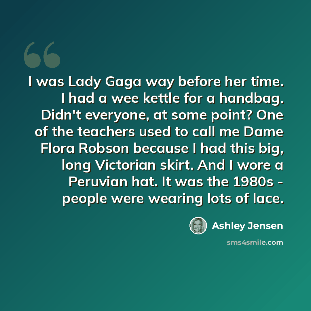 “I was Lady Gaga way before her time. I had a wee kettle for a handbag. Didn't everyone, at some point? One of the teachers used to call me Dame Flora Robson because I had this big, long Victorian skirt. And I wore a Peruvian hat. It was the 1980s - people were wearing lots of lace.” quote by Ashley Jensen