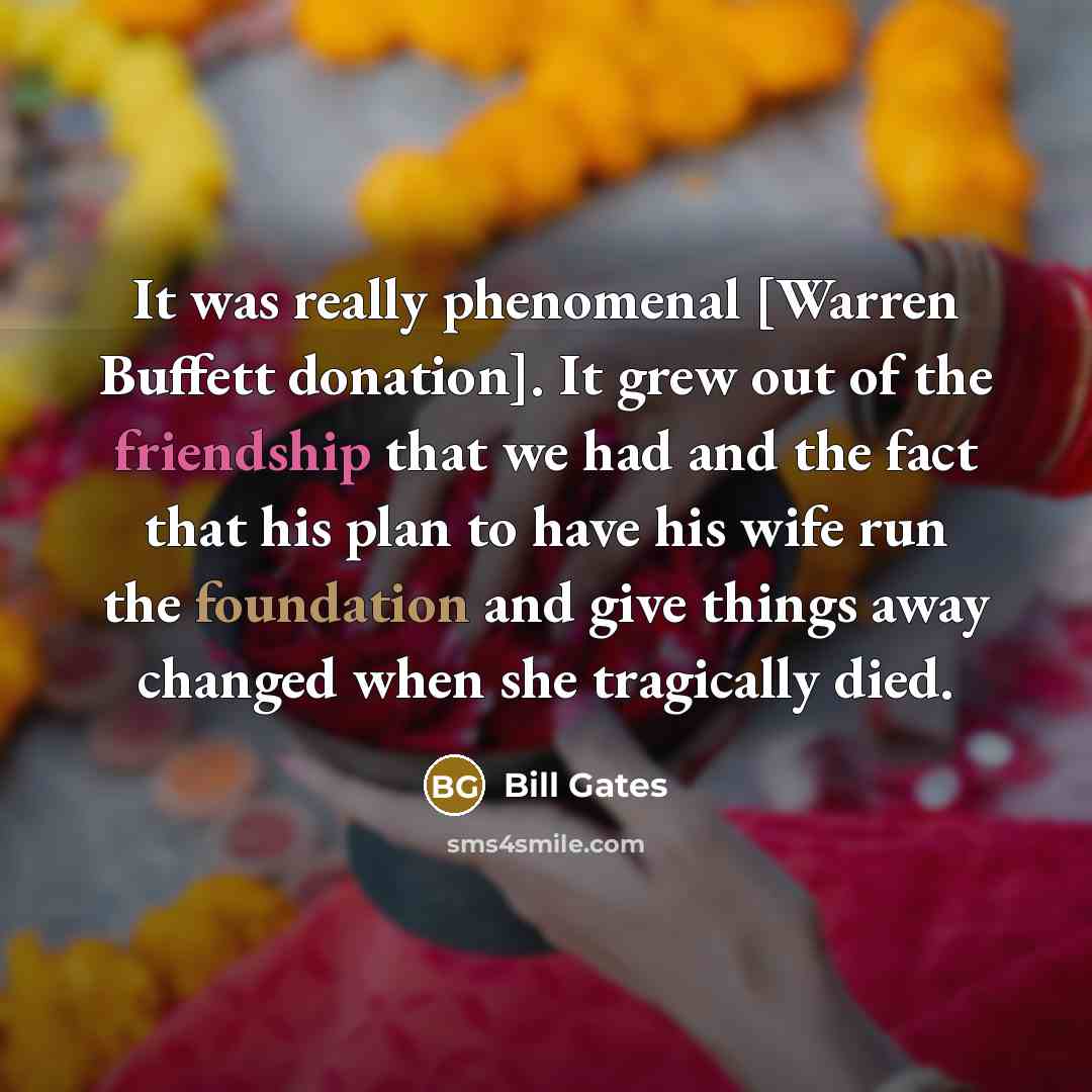 “It was really phenomenal [Warren Buffett donation]. It grew out of the friendship that we had and the fact that his plan to have his wife run the foundation and give things away changed when she tragically died.” quote by Bill Gates