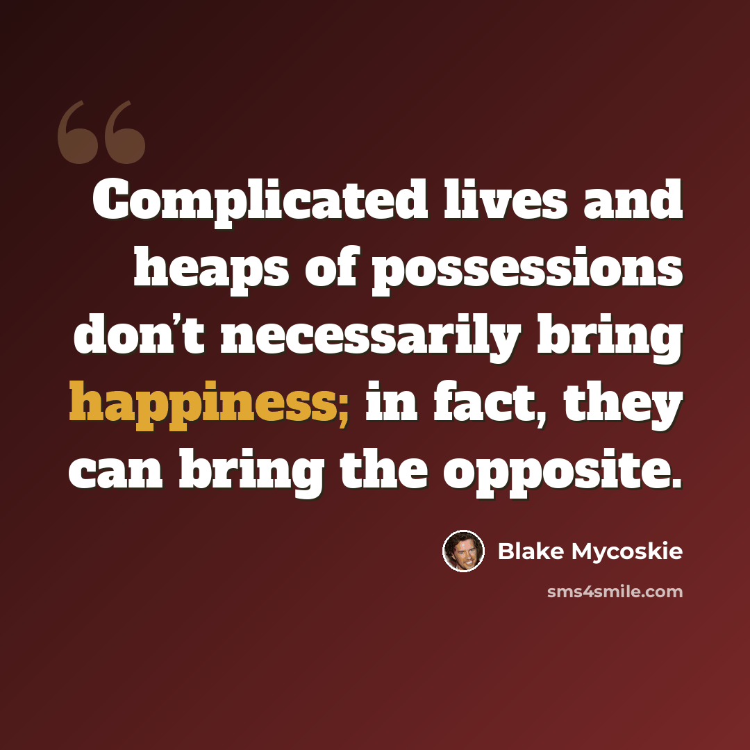 “Complicated lives and heaps of possessions don’t necessarily bring happiness; in fact, they can bring the opposite.” quote by Blake Mycoskie