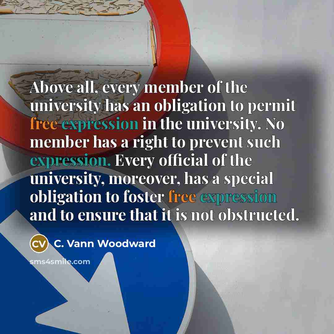 “Above all, every member of the university has an obligation to permit free expression in the university. No member has a right to prevent such expression. Every official of the university, moreover, has a special obligation to foster free expression and to ensure that it is not obstructed.” quote by C. Vann Woodward