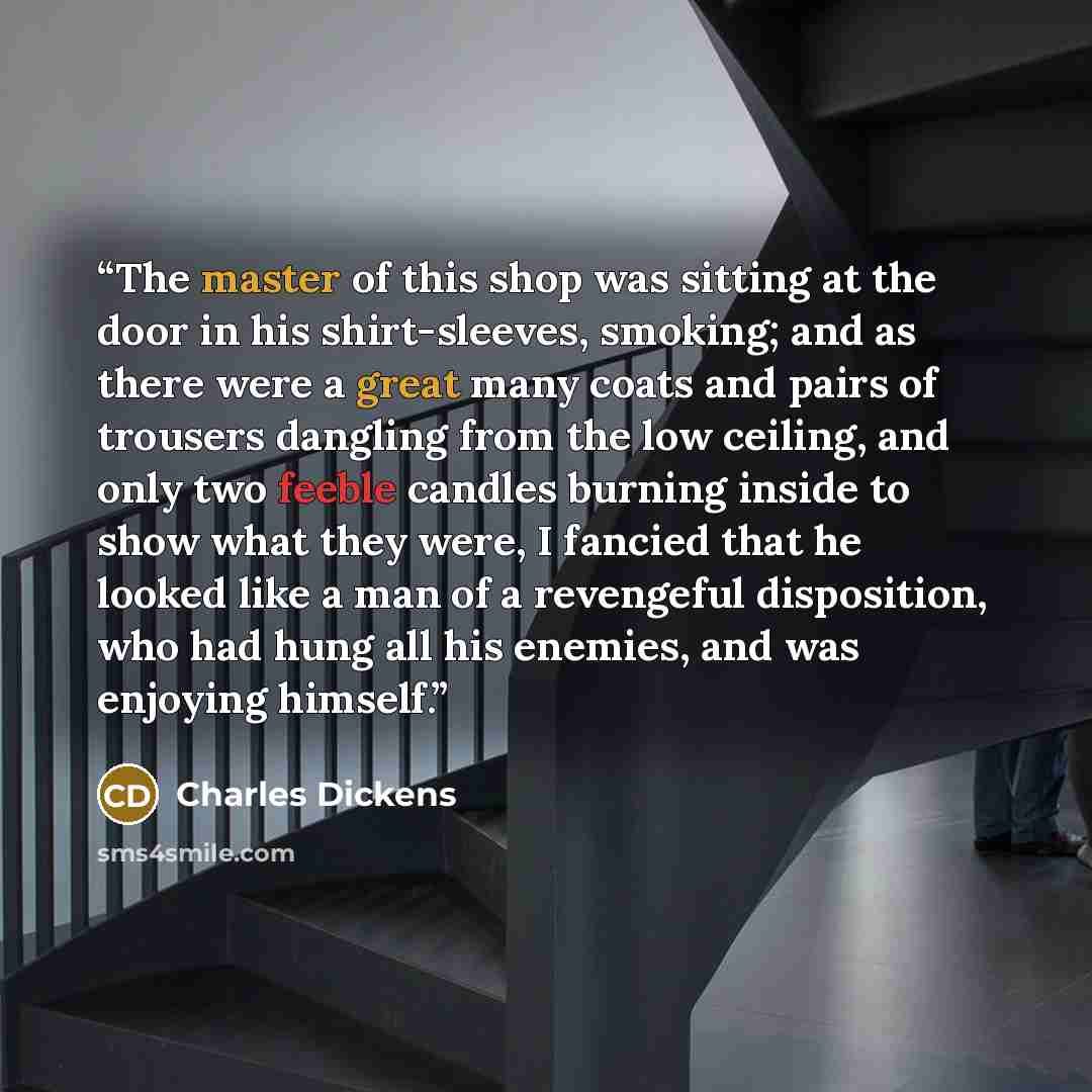 “The master of this shop was sitting at the door in his shirt-sleeves, smoking; and as there were a great many coats and pairs of trousers dangling from the low ceiling, and only two feeble candles burning inside to show what they were, I fancied that he looked like a man of a revengeful…” quote by Charles Dickens