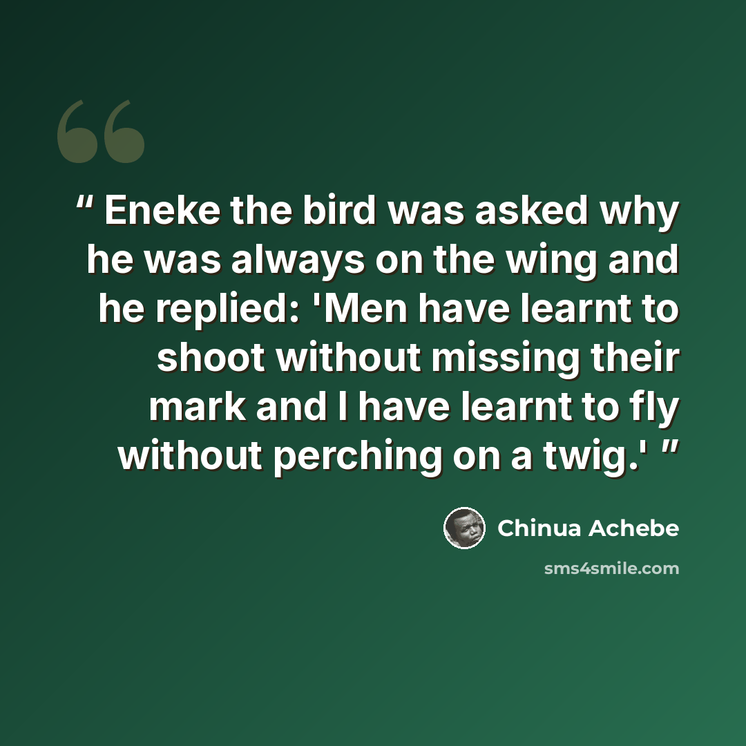 “Eneke the bird was asked why he was always on the wing and he replied: 'Men have learnt to shoot without missing their mark and I have learnt to fly without perching on a twig.'” quote by Chinua Achebe