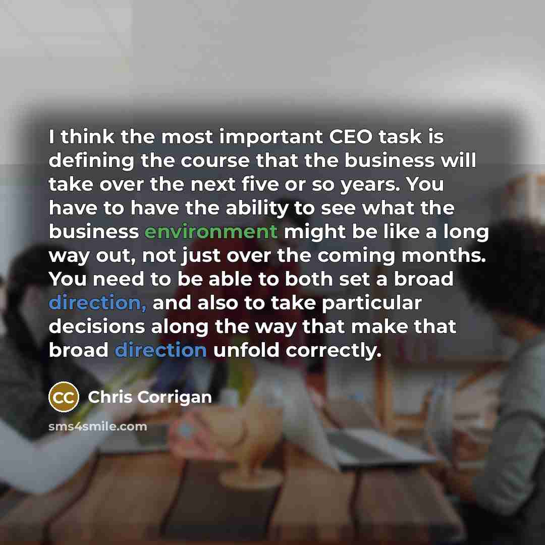 “I think the most important CEO task is defining the course that the business will take over the next five or so years. You have to have the ability to see what the business environment might be like a long way out, not just over the coming months. You need to be able to both set a broad direction…” quote by Chris Corrigan