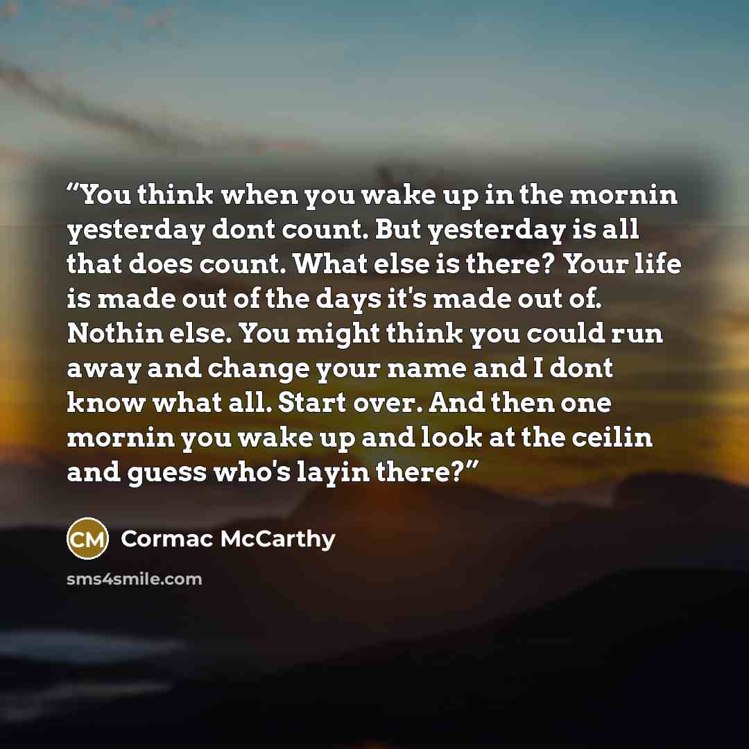 “You think when you wake up in the mornin yesterday dont count. But yesterday is all that does count. What else is there? Your life is made out of the days it's made out of. Nothin else. You might think you could run away and change your name and I dont know what all. Start over. And then one…” quote by Cormac McCarthy