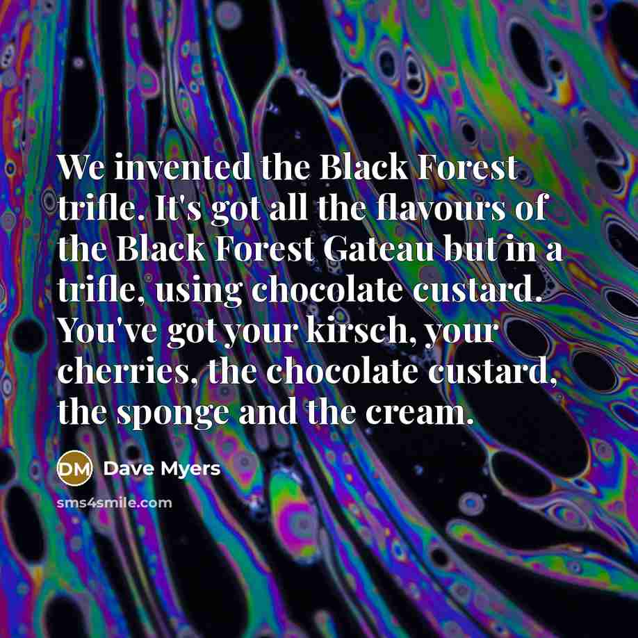 “We invented the Black Forest trifle. It's got all the flavours of the Black Forest Gateau but in a trifle, using chocolate custard. You've got your kirsch, your cherries, the chocolate custard, the sponge and the cream.” quote by Dave Myers