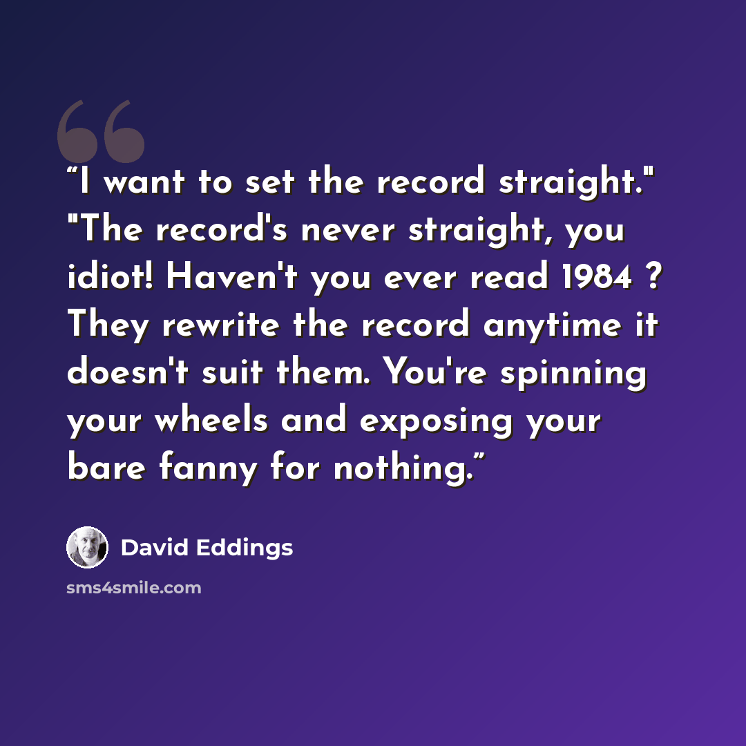 “I want to set the record straight." "The record's never straight, you idiot! Haven't you ever read 1984 ? They rewrite the record anytime it doesn't suit them. You're spinning your wheels and exposing your bare fanny for nothing.” quote by David Eddings