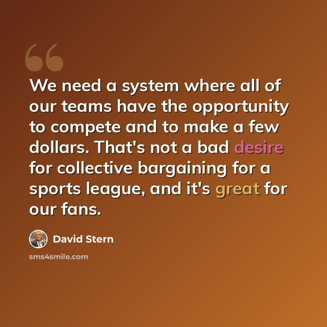“We need a system where all of our teams have the opportunity to compete and to make a few dollars. That's not a bad desire for collective bargaining for a sports league, and it's great for our fans.” quote by David Stern