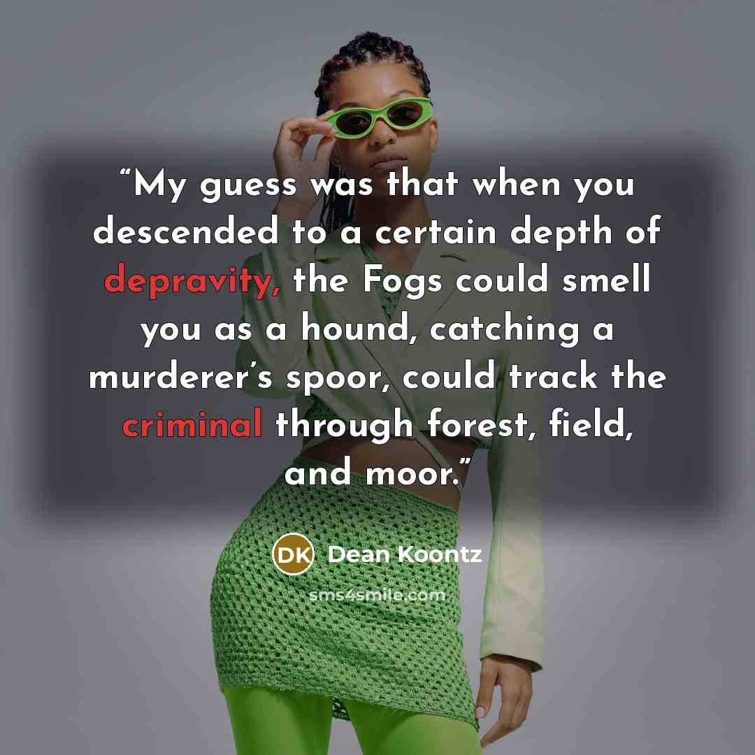 “My guess was that when you descended to a certain depth of depravity, the Fogs could smell you as a hound, catching a murderer’s spoor, could track the criminal through forest, field, and moor.” quote by Dean Koontz