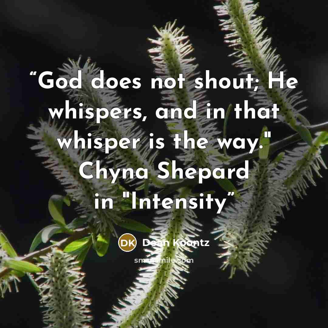 “God does not shout; He whispers, and in that whisper is the way." Chyna Shepard in "Intensity” quote by Dean Koontz
