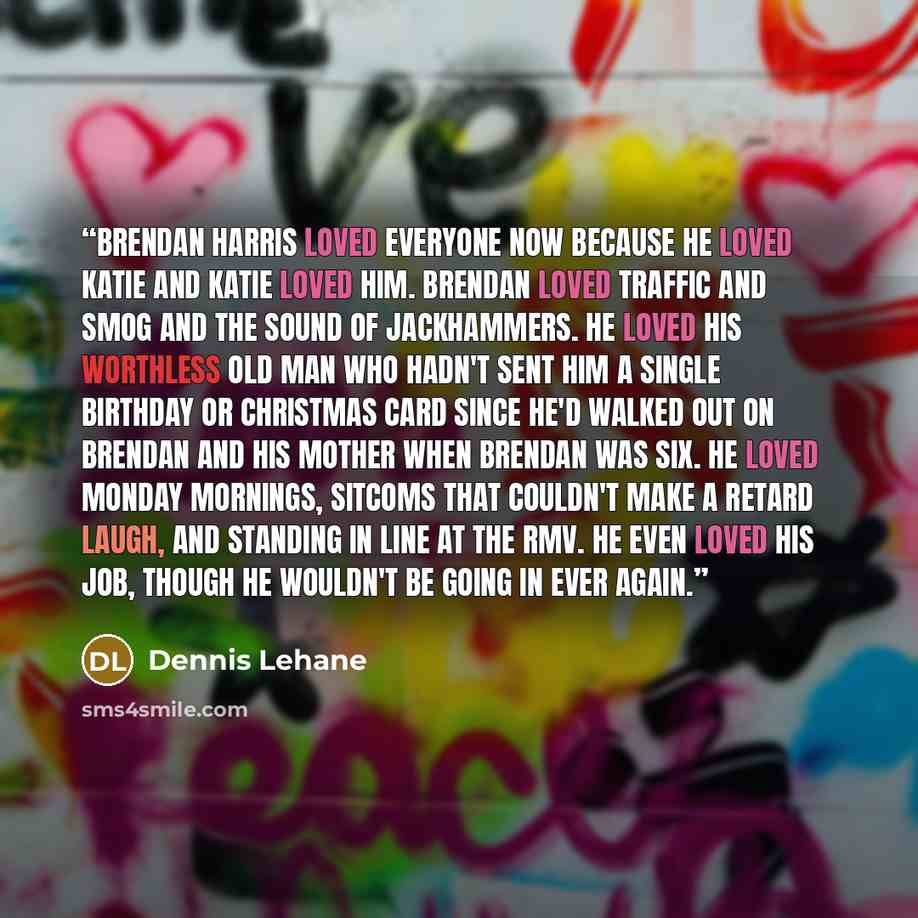 “Brendan Harris loved everyone now because he loved Katie and Katie loved him. Brendan loved traffic and smog and the sound of jackhammers. He loved his worthless old man who hadn't sent him a single birthday or Christmas card since he'd walked out on Brendan and his mother when Brendan was six. He…” quote by Dennis Lehane