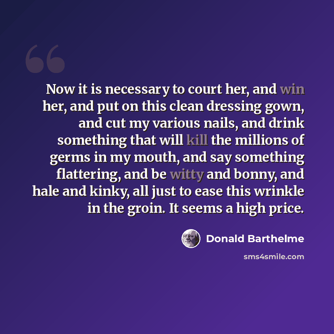 “Now it is necessary to court her, and win her, and put on this clean dressing gown, and cut my various nails, and drink something that will kill the millions of germs in my mouth, and say something flattering, and be witty and bonny, and hale and kinky, all just to ease this wrinkle in the groin…” quote by Donald Barthelme