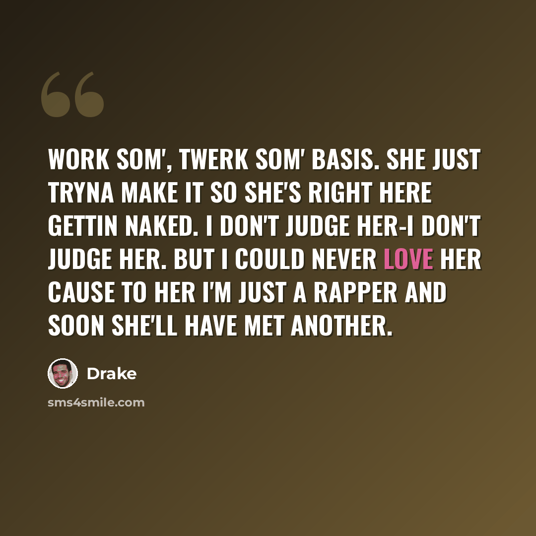 “Work som', twerk som' basis. She just tryna make it so she's right here gettin naked. I don't judge her-I don't judge her. But I could never love her cause to her I'm just a rapper and soon she'll have met another.” quote by Drake