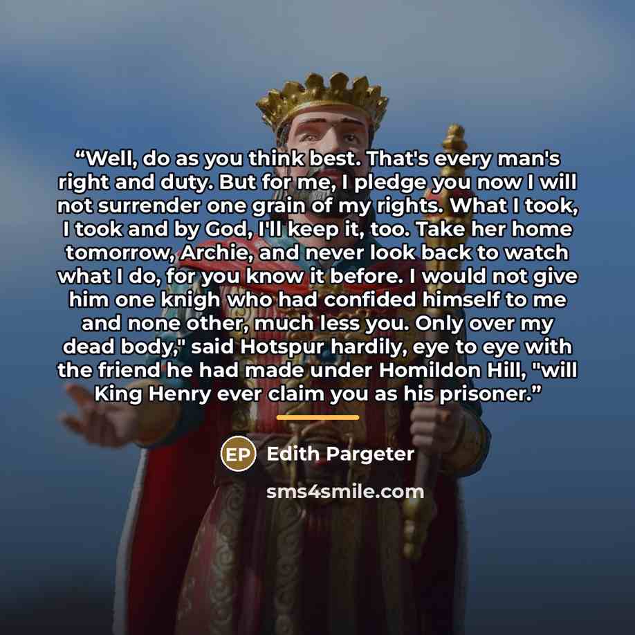 “Well, do as you think best. That's every man's right and duty. But for me, I pledge you now I will not surrender one grain of my rights. What I took, I took and by God, I'll keep it, too. Take her home tomorrow, Archie, and never look back to watch what I do, for you know it before. I would not…” quote by Edith Pargeter