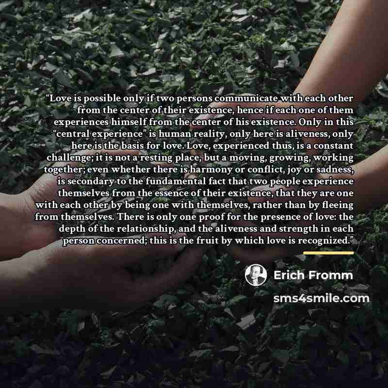 “Love is possible only if two persons communicate with each other from the center of their existence, hence if each one of them experiences himself from the center of his existence. Only in this “central experience” is human reality, only here is aliveness, only here is the basis for love. Love…” quote by Erich Fromm
