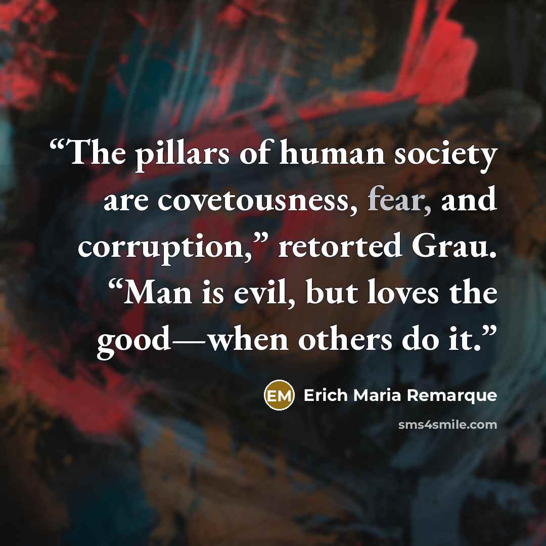 “The pillars of human society are covetousness, fear, and corruption,” retorted Grau. “Man is evil, but loves the good—when others do it.” quote by Erich Maria Remarque