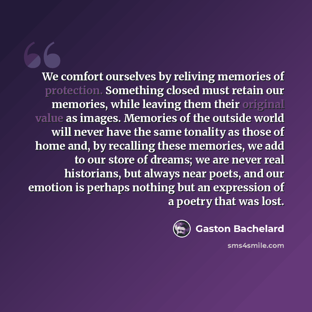 “We comfort ourselves by reliving memories of protection. Something closed must retain our memories, while leaving them their original value as images. Memories of the outside world will never have the same tonality as those of home and, by recalling these memories, we add to our store of dreams…” quote by Gaston Bachelard