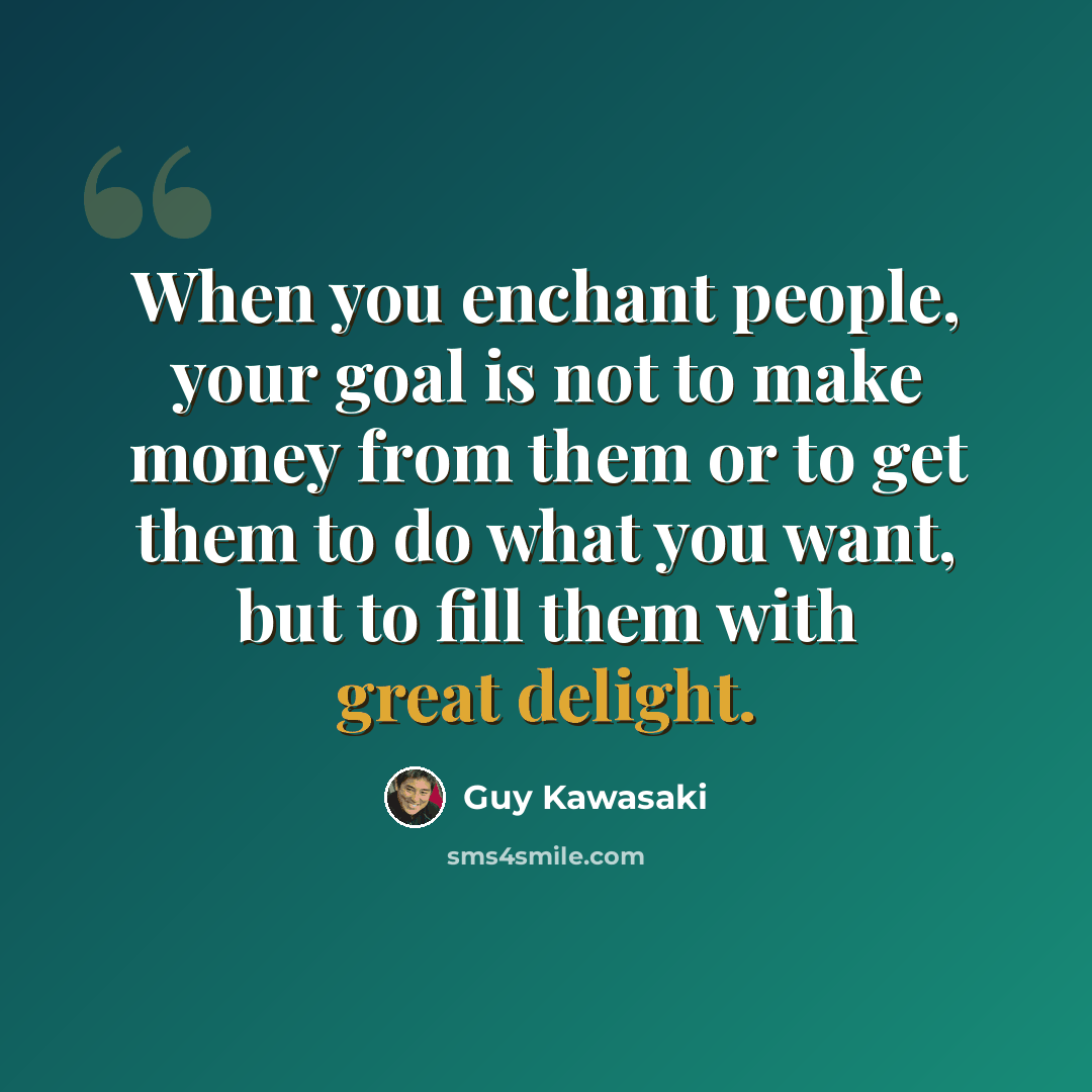 “When you enchant people, your goal is not to make money from them or to get them to do what you want, but to fill them with great delight.” quote by Guy Kawasaki