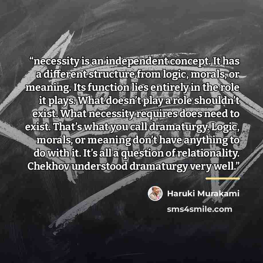 “necessity is an independent concept. It has a different structure from logic, morals, or meaning. Its function lies entirely in the role it plays. What doesn’t play a role shouldn’t exist. What necessity requires does need to exist. That’s what you call dramaturgy. Logic, morals, or meaning don’t…” quote by Haruki Murakami