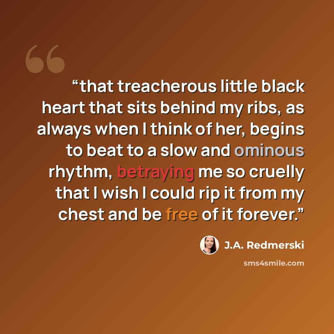 “that treacherous little black heart that sits behind my ribs, as always when I think of her, begins to beat to a slow and ominous rhythm, betraying me so cruelly that I wish I could rip it from my chest and be free of it forever.” quote by J.A. Redmerski