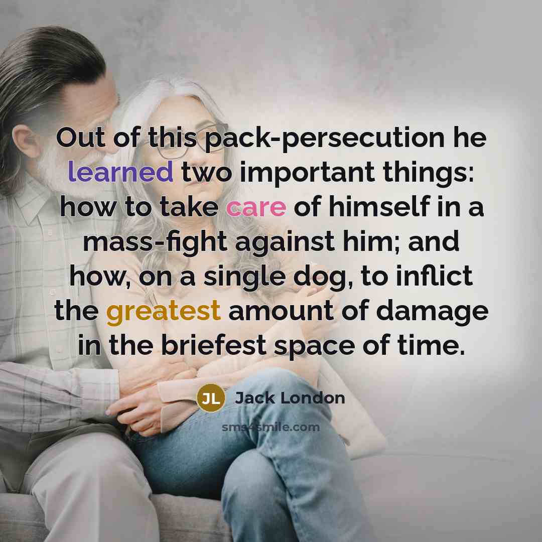 “Out of this pack-persecution he learned two important things: how to take care of himself in a mass-fight against him; and how, on a single dog, to inflict the greatest amount of damage in the briefest space of time.” quote by Jack London