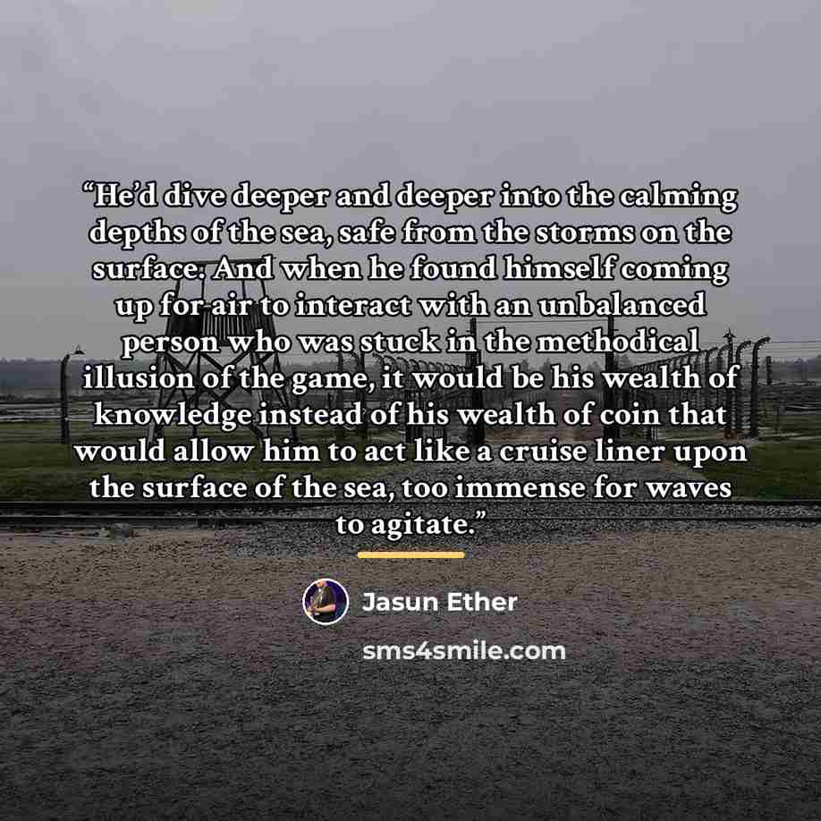 “He’d dive deeper and deeper into the calming depths of the sea, safe from the storms on the surface. And when he found himself coming up for air to interact with an unbalanced person who was stuck in the methodical illusion of the game, it would be his wealth of knowledge instead of his wealth of…” quote by Jasun Ether