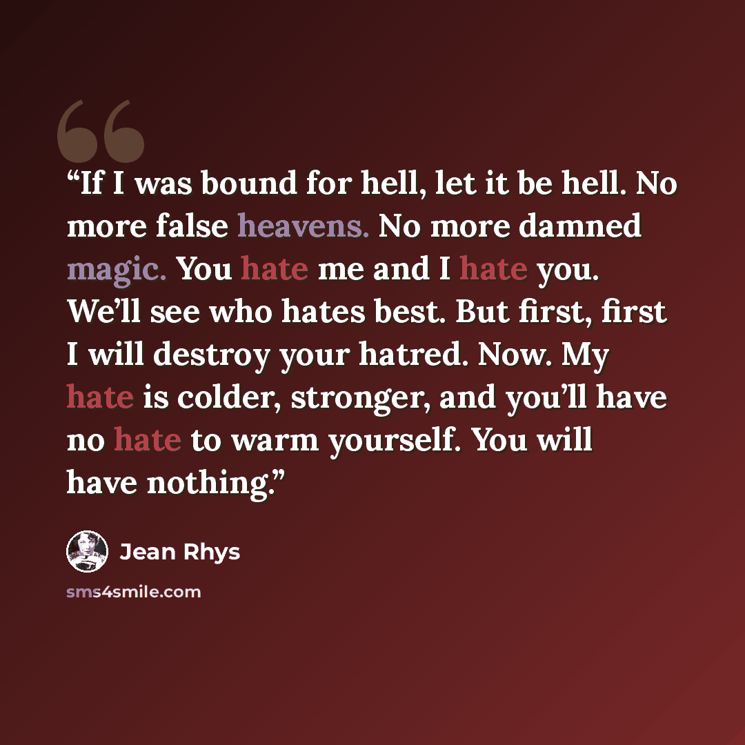 “If I was bound for hell, let it be hell. No more false heavens. No more damned magic. You hate me and I hate you. We’ll see who hates best. But first, first I will destroy your hatred. Now. My hate is colder, stronger, and you’ll have no hate to warm yourself. You will have nothing.” quote by Jean Rhys