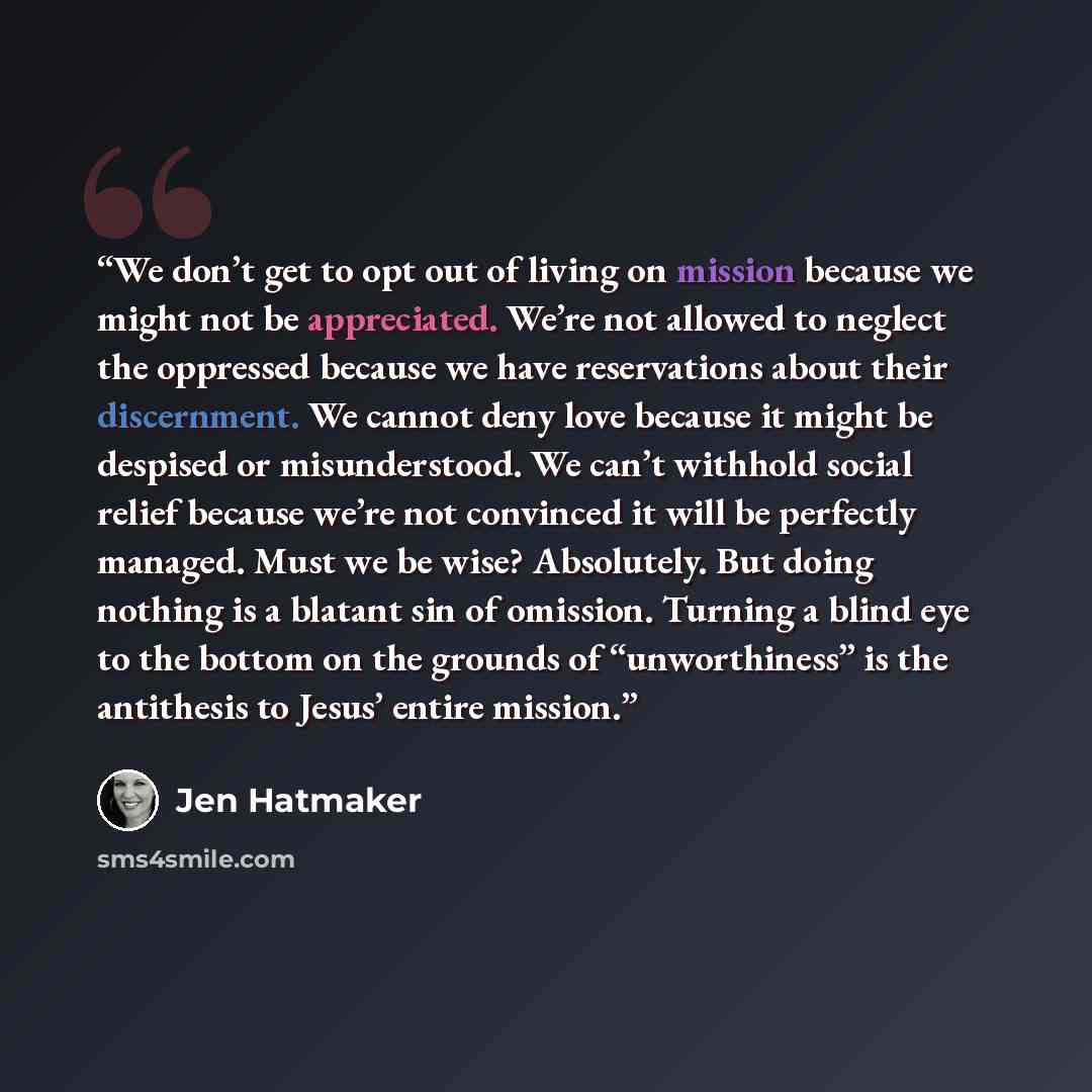 “We don’t get to opt out of living on mission because we might not be appreciated. We’re not allowed to neglect the oppressed because we have reservations about their discernment. We cannot deny love because it might be despised or misunderstood. We can’t withhold social relief because we’re not…” quote by Jen Hatmaker