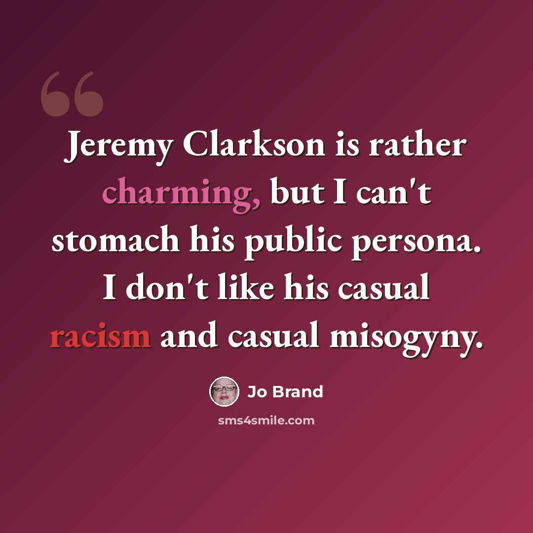 “Jeremy Clarkson is rather charming, but I can't stomach his public persona. I don't like his casual racism and casual misogyny.” quote by Jo Brand