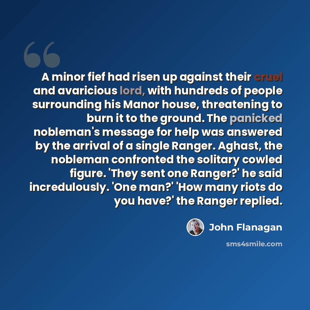 “A minor fief had risen up against their cruel and avaricious lord, with hundreds of people surrounding his Manor house, threatening to burn it to the ground. The panicked nobleman's message for help was answered by the arrival of a single Ranger. Aghast, the nobleman confronted the solitary cowled…” quote by John Flanagan