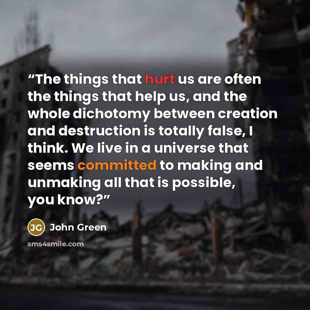“The things that hurt us are often the things that help us, and the whole dichotomy between creation and destruction is totally false, I think. We live in a universe that seems committed to making and unmaking all that is possible, you know?” quote by John Green