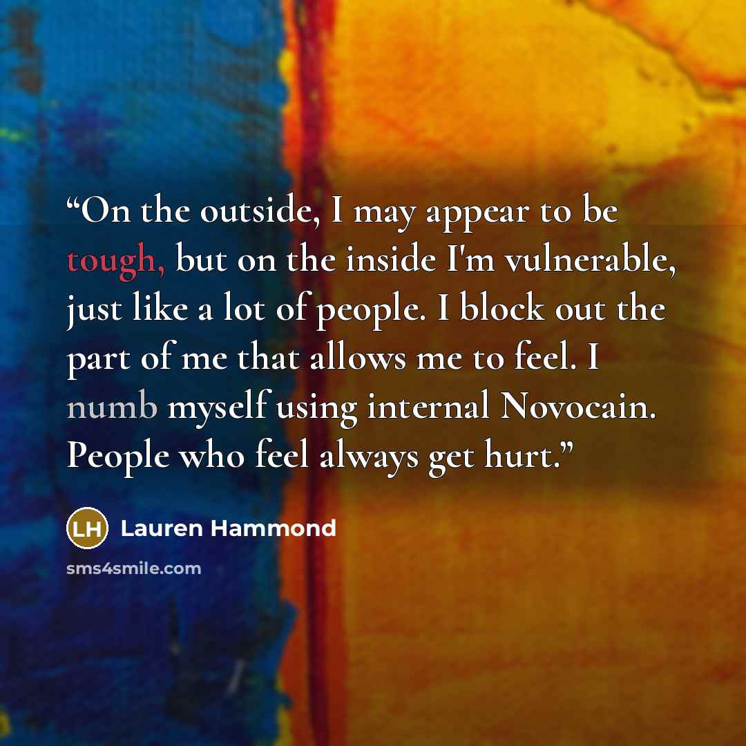 “On the outside, I may appear to be tough, but on the inside I'm vulnerable, just like a lot of people. I block out the part of me that allows me to feel. I numb myself using internal Novocain. People who feel always get hurt.” quote by Lauren Hammond