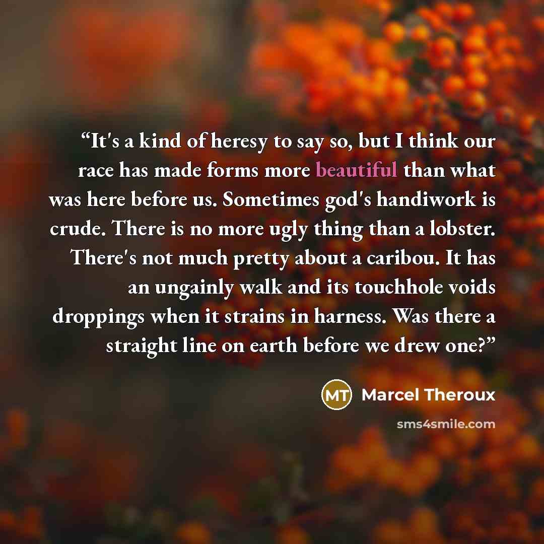 “It's a kind of heresy to say so, but I think our race has made forms more beautiful than what was here before us. Sometimes god's handiwork is crude. There is no more ugly thing than a lobster. There's not much pretty about a caribou. It has an ungainly walk and its touchhole voids droppings when…” quote by Marcel Theroux