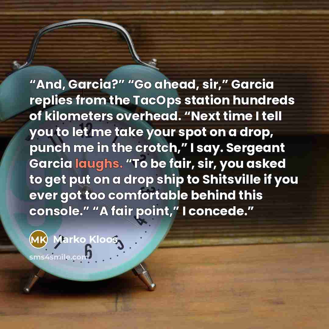“And, Garcia?” “Go ahead, sir,” Garcia replies from the TacOps station hundreds of kilometers overhead. “Next time I tell you to let me take your spot on a drop, punch me in the crotch,” I say. Sergeant Garcia laughs. “To be fair, sir, you asked to get put on a drop ship to Shitsville if you ever…” quote by Marko Kloos