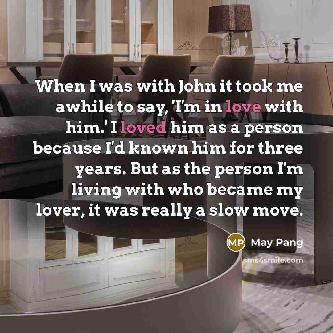 “When I was with John it took me awhile to say, 'I'm in love with him.' I loved him as a person because I'd known him for three years. But as the person I'm living with who became my lover, it was really a slow move.” quote by May Pang