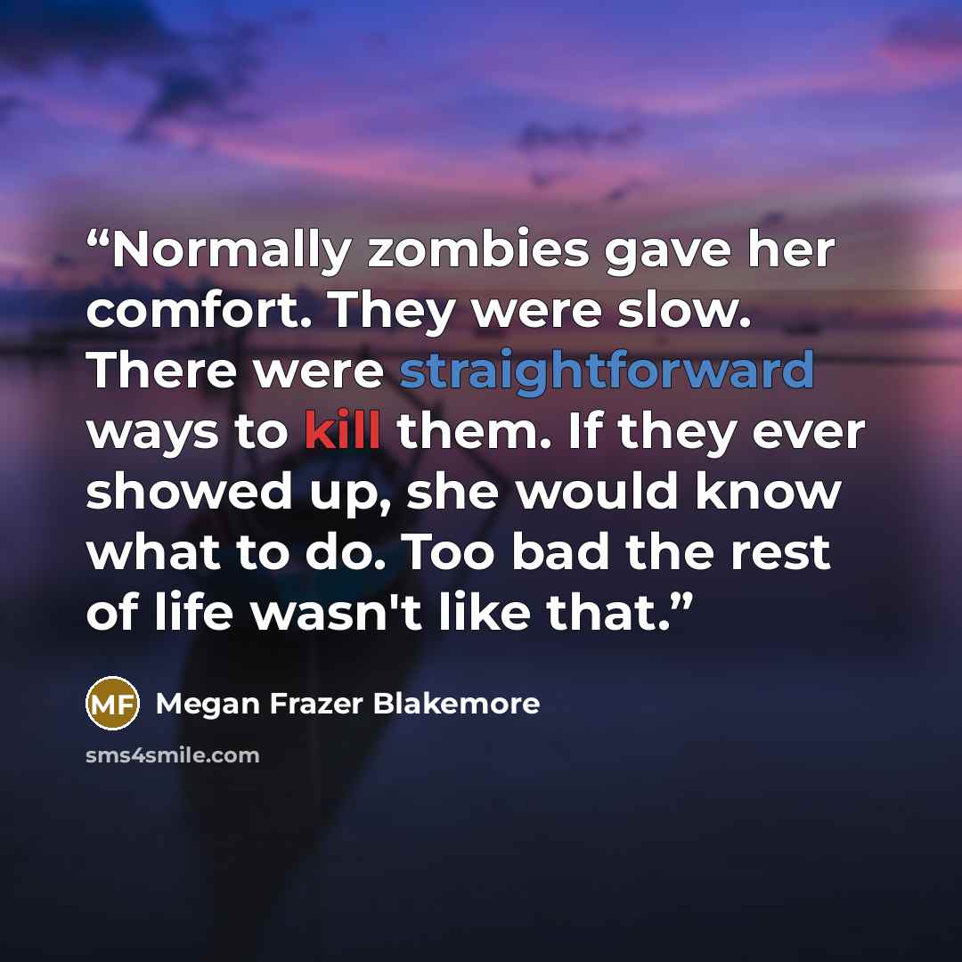 “Normally zombies gave her comfort. They were slow. There were straightforward ways to kill them. If they ever showed up, she would know what to do. Too bad the rest of life wasn't like that.” quote by Megan Frazer Blakemore