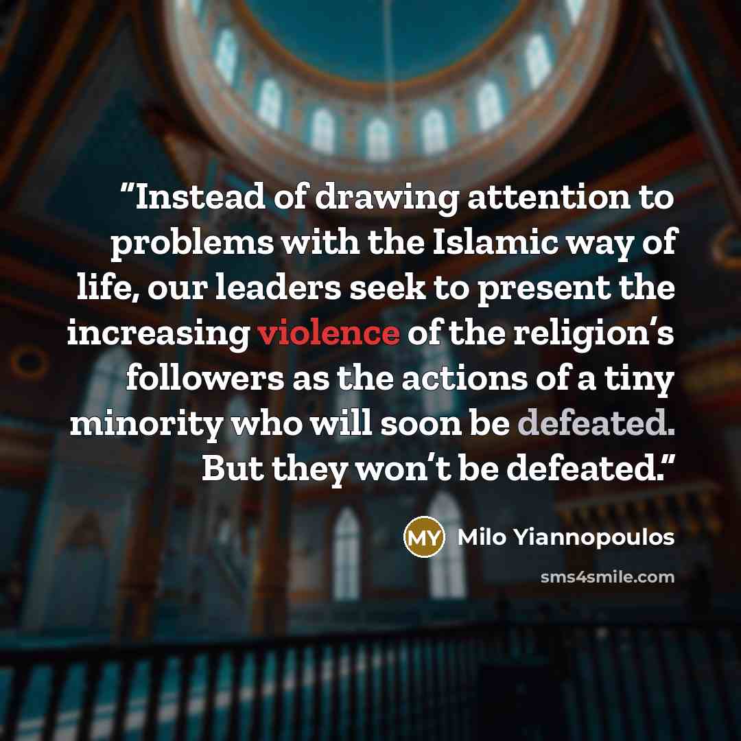 “Instead of drawing attention to problems with the Islamic way of life, our leaders seek to present the increasing violence of the religion’s followers as the actions of a tiny minority who will soon be defeated. But they won’t be defeated.” quote by Milo Yiannopoulos