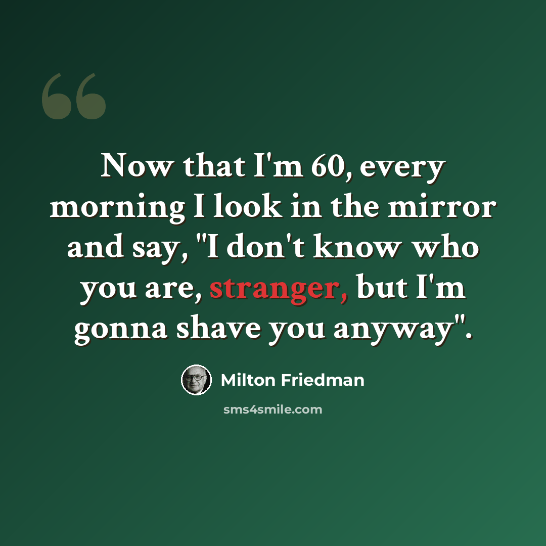 “Now that I'm 60, every morning I look in the mirror and say, "I don't know who you are, stranger, but I'm gonna shave you anyway".” quote by Milton Friedman