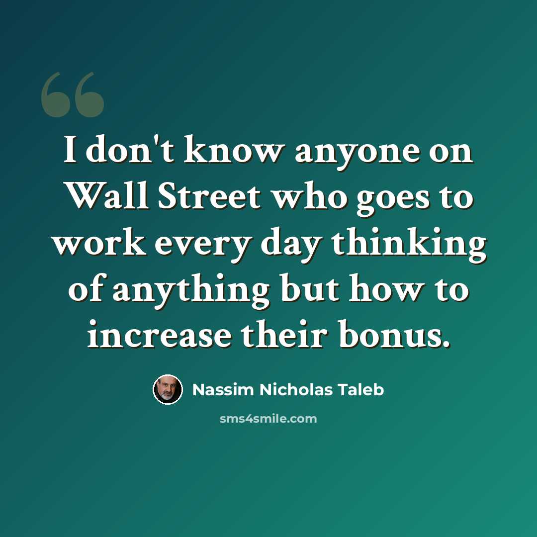 “I don't know anyone on Wall Street who goes to work every day thinking of anything but how to increase their bonus.” quote by Nassim Nicholas Taleb