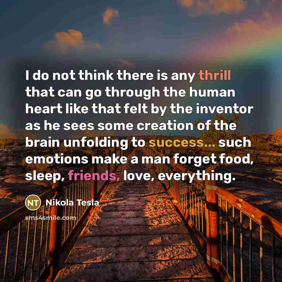 “I do not think there is any thrill that can go through the human heart like that felt by the inventor as he sees some creation of the brain unfolding to success... such emotions make a man forget food, sleep, friends, love, everything.” quote by Nikola Tesla