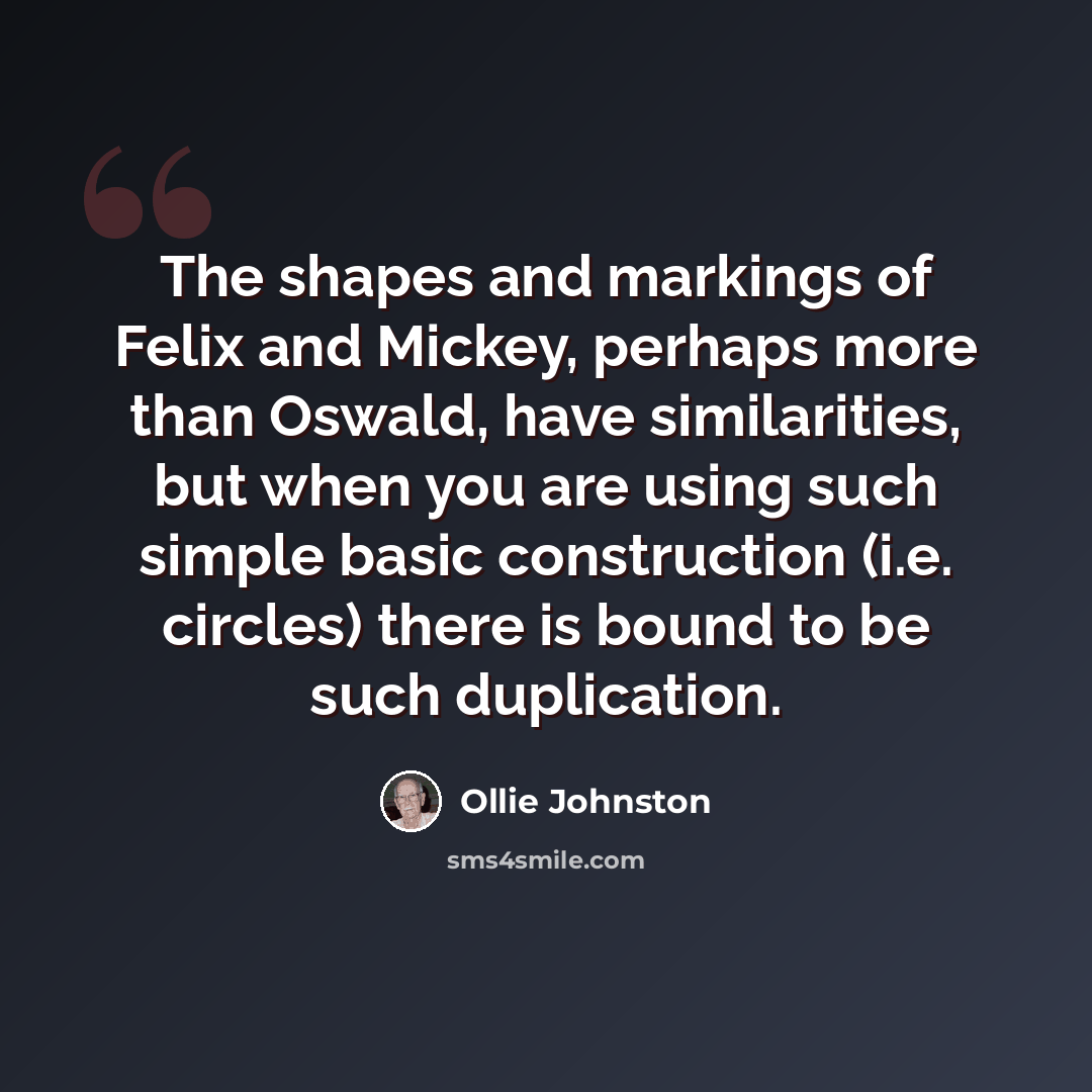 “The shapes and markings of Felix and Mickey, perhaps more than Oswald, have similarities, but when you are using such simple basic construction (i.e. circles) there is bound to be such duplication.” quote by Ollie Johnston