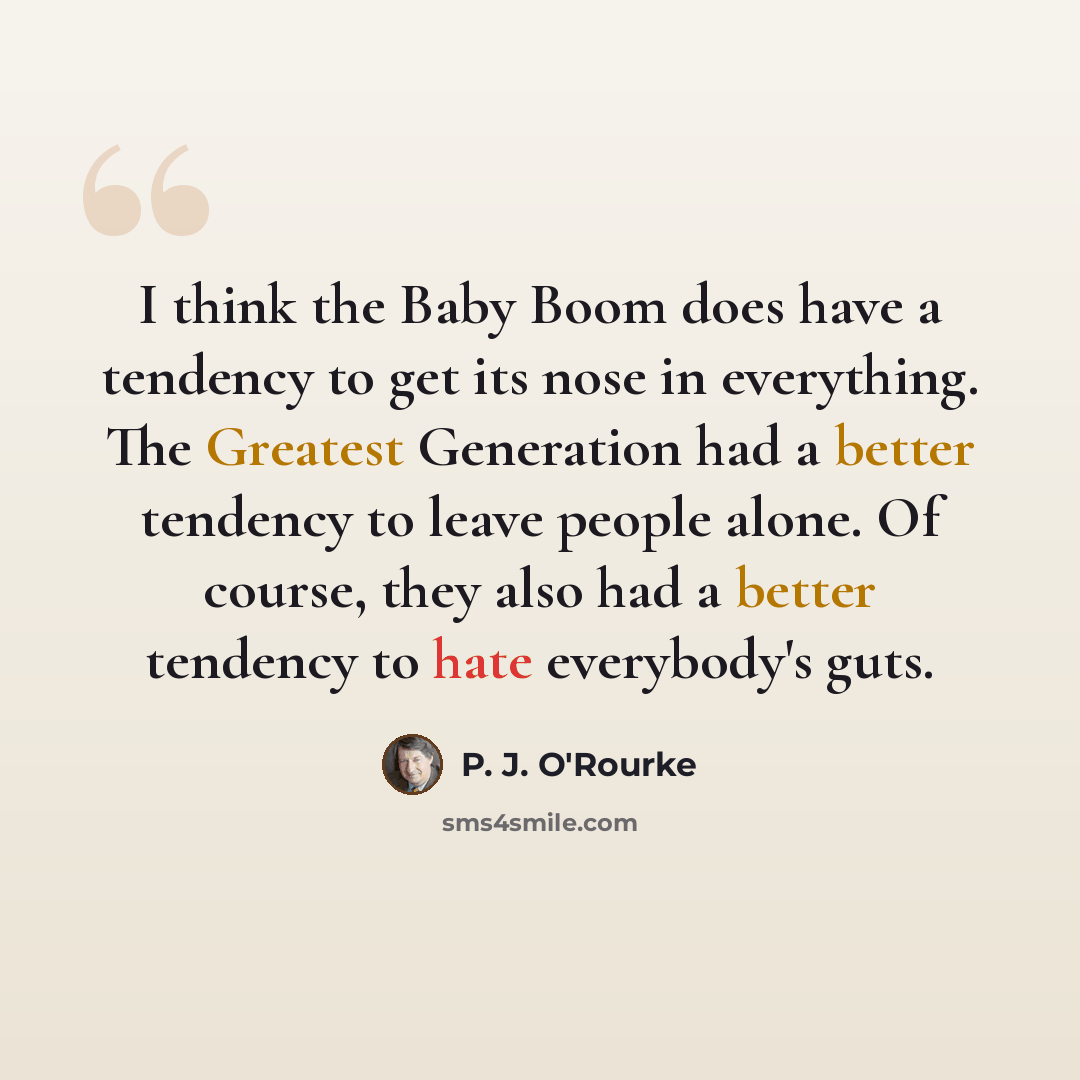 “I think the Baby Boom does have a tendency to get its nose in everything. The Greatest Generation had a better tendency to leave people alone. Of course, they also had a better tendency to hate everybody's guts.” quote by P. J. O'Rourke