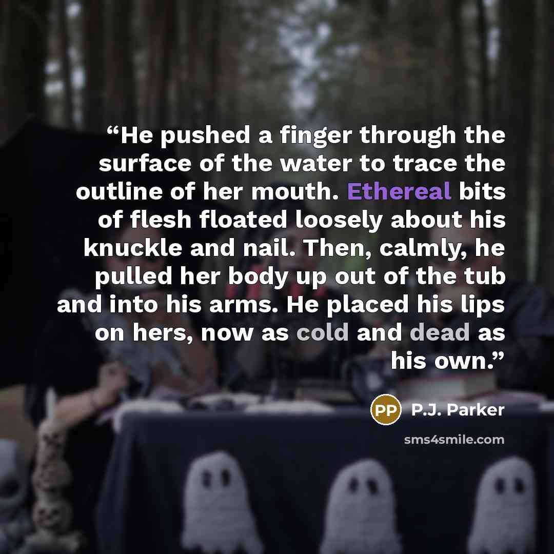 “He pushed a finger through the surface of the water to trace the outline of her mouth. Ethereal bits of flesh floated loosely about his knuckle and nail. Then, calmly, he pulled her body up out of the tub and into his arms. He placed his lips on hers, now as cold and dead as his own.” quote by P.J. Parker