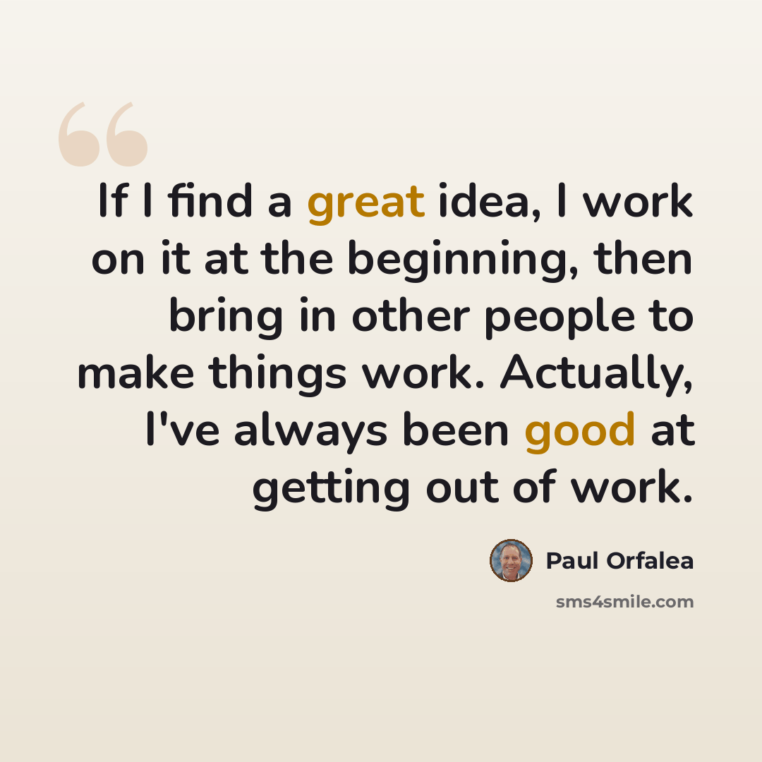 “If I find a great idea, I work on it at the beginning, then bring in other people to make things work. Actually, I've always been good at getting out of work.” quote by Paul Orfalea