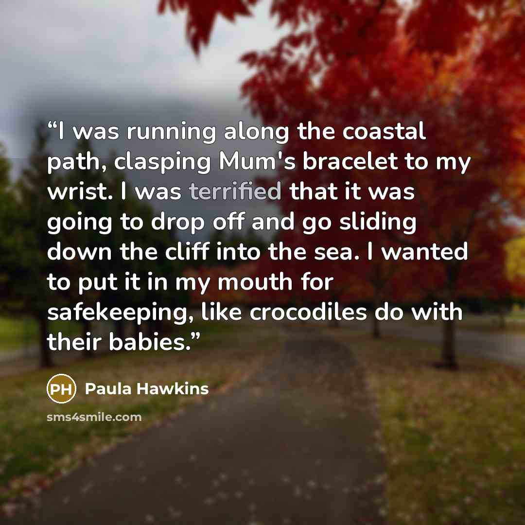 “I was running along the coastal path, clasping Mum's bracelet to my wrist. I was terrified that it was going to drop off and go sliding down the cliff into the sea. I wanted to put it in my mouth for safekeeping, like crocodiles do with their babies.” quote by Paula Hawkins