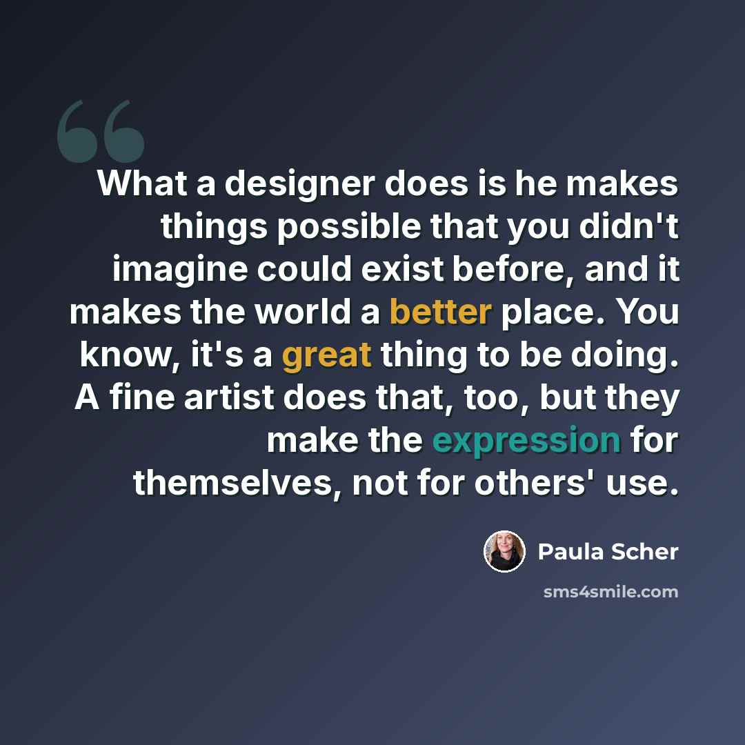“What a designer does is he makes things possible that you didn't imagine could exist before, and it makes the world a better place. You know, it's a great thing to be doing. A fine artist does that, too, but they make the expression for themselves, not for others' use.” quote by Paula Scher