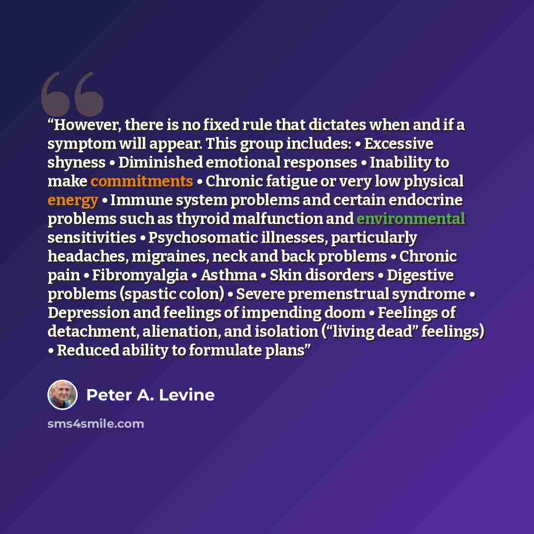 “However, there is no fixed rule that dictates when and if a symptom will appear. This group includes: • Excessive shyness • Diminished emotional responses • Inability to make commitments • Chronic fatigue or very low physical energy • Immune system problems and certain endocrine problems such as…” quote by Peter A. Levine