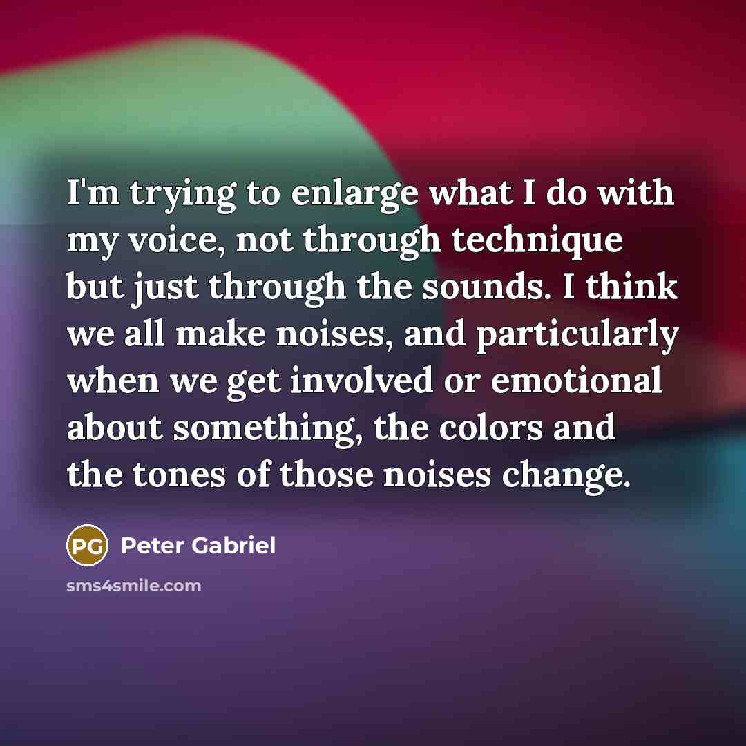 “I'm trying to enlarge what I do with my voice, not through technique but just through the sounds. I think we all make noises, and particularly when we get involved or emotional about something, the colors and the tones of those noises change.” quote by Peter Gabriel